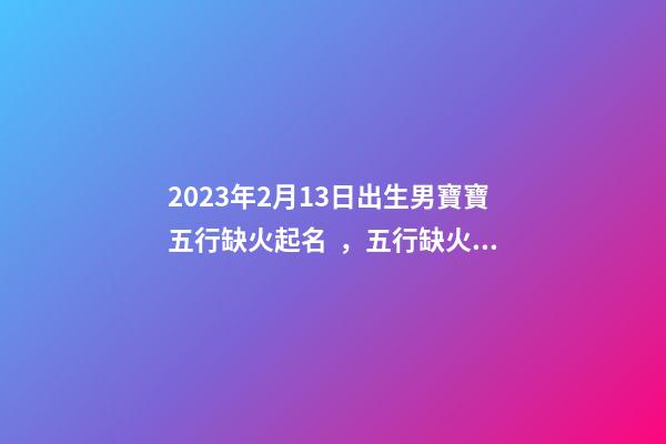 2023年2月13日出生男寶寶五行缺火起名，五行缺火起名用字推薦